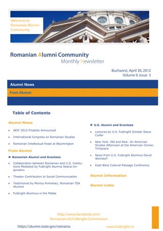 Welcome to
     Romanian Alumni
     Community




 Romanian Alumni Community
                                       Monthly Newsletter
                                                                         Bucharest, April 30, 2012
                                                                               Volume II, Issue 3

 Alumni News

 From Alumni




      Table of Contents

Alumni News
                                                         ► U.S. Alumni and Grantees
    AEIF 2012 Finalists Announced
                                                            Lectures by U.S. Fulbright Scholar Steve
                                                              Cutler
    International Congress on Romanian Studies
                                                            New York. Old and New: An American
    Romanian Intellectual Feast at Bloomington
                                                              Studies Afternoon at the American Corner,
                                                              Timișoara
From Alumni
                                                            News from U.S. Fulbright Alumnus David
► Romanian Alumni and Grantees                                Weindorf
    Collaboration between Romanian and U.S. Institu-
      tions Mediated by Fulbright Alumna Ileana Un-         East-West Cultural Passage Conference
      gureanu

    Theater Contribution to Social Communication       Alumni Information

    Testimonial by Monica Pomohaci, Romanian TEA
      Alumna                                             Alumni Links

    Fulbright Alumnus in the Media




                                  http://www.facebook.com/
                               Romanian.US.Fulbright.Commission
        https://alumni.state.gov/romania                              www.fulbright.ro                    1
 