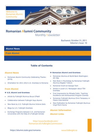Welcome to
     Romanian Alumni
     Community




 Romanian Alumni Community
                                          Monthly Newsletter
                                                                          Bucharest, October 31, 2011
                                                                                   Volume I, Issue 10

 Alumni News

 From Alumni




                                    Table of Contents


Alumni News                                                ► Romanian Alumni and Grantees

                                                              Romanian Alumna at World Bank Washington
    Romanian Alumni Community Celebrating Thanks-
                                                                DC HQs
      giving
                                                              New Book in Psychology by Romanian Fulbright
    Orientation for 2011-2012 U.S. Grantees to Romania        Alumnus Bogdan Tulbure
                                                              Romanian Event at Georgia Tech

From Alumni                                                   Article in Local U.S. Newspaper about TEA
                                                                Grantees
► U.S. Alumni and Grantees                                    First Impressions by Mihaela Fodor, Teaching
                                                                Excellence and Achievement Program Grantee
    Article by Fulbright Alumnus Bruce O’Neill
                                                              Romanian Fulbright Alumnus Chris Tanasescu in
    Collaboration between Fulbright Hays Alumni               Poesis International
                                                              New Publication by Romanian Fulbright Alumnus
    New Book by U.S. Fulbright Alumna Victoria Seitz
                                                                Virgil Florin Duma
    Blogs by U.S. Fulbright Grantees
                                                           Alumni Information
    Exchange Programs between U.S. and Romanian
      Universities with the Help of a Fulbright Scholar    Alumni Links


                                     http://www.facebook.com/
                                  Romanian.US.Fulbright.Commission

         https://alumni.state.gov/romania                                 www.fulbright.ro                     1
 