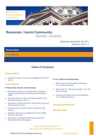 Welcome to
     Romanian Alumni
     Community




 Romanian Alumni Community
                                       Monthly Newsletter
                                                                  Bucharest, November 30, 2011
                                                                              Volume I, Issue 11

 Alumni News

 From Alumni




                                 Table of Contents

Alumni News

    Romanian Alumni Community Celebrating Thanks-
      giving                                             ► U.S. Alumni and Grantees

                                                            News from Yudit Kornberg Greenberg,
From Alumni
                                                              U.S. Fulbright Scholar
► Romanian Alumni and Grantees
                                                            News from Dr. Mohsen Razzaghi, U.S. Ful-
    Interwoven American and Romanian Schools in             bright Scholar
      Teaching Excellence and Achievement Program
      (TEA)                                                 Conference Organized by Cornel Marian,
                                                              U.S. Fulbright Alumnus
    Fulbright Alumni at the 12th National RATE Con-
      ference (Timişoara 2011)
    Romanian Fulbright Alumnus Virgil-Florin Duma at
      World Science Forum                                Alumni Information
    Testimonial from Diana Melian, Romanian TEA
      Alumna                                             Alumni Links
    Fulbright Alumnus to be Named the First KPMG
      Fellow in Romania
    New Book Translated by Romanian Fulbright
      Alumna Cristina Chevereșan


                                  http://www.facebook.com/
                               Romanian.US.Fulbright.Commission
        https://alumni.state.gov/romania                             www.fulbright.ro                    1
 