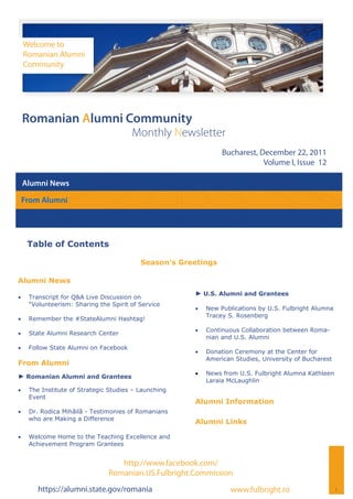 Welcome to
     Romanian Alumni
     Community




 Romanian Alumni Community
                                        Monthly Newsletter
                                                                 Bucharest, December 22, 2011
                                                                             Volume I, Issue 12

 Alumni News

 From Alumni




      Table of Contents

                                           Season’s Greetings

Alumni News
                                                       ► U.S. Alumni and Grantees
    Transcript for Q&A Live Discussion on
      “Volunteerism: Sharing the Spirit of Service
                                                          New Publications by U.S. Fulbright Alumna
                                                            Tracey S. Rosenberg
    Remember the #StateAlumni Hashtag!
                                                          Continuous Collaboration between Roma-
    State Alumni Research Center
                                                            nian and U.S. Alumni
    Follow State Alumni on Facebook
                                                          Donation Ceremony at the Center for
                                                            American Studies, University of Bucharest
From Alumni
                                                          News from U.S. Fulbright Alumna Kathleen
► Romanian Alumni and Grantees
                                                            Laraia McLaughlin
    The Institute of Strategic Studies – Launching
      Event
                                                       Alumni Information
    Dr. Rodica Mihăilă - Testimonies of Romanians
      who are Making a Difference
                                                       Alumni Links

    Welcome Home to the Teaching Excellence and
      Achievement Program Grantees


                                   http://www.facebook.com/
                                Romanian.US.Fulbright.Commission
         https://alumni.state.gov/romania                           www.fulbright.ro                    1
 