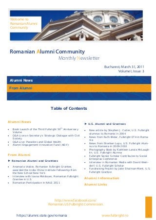 Alumni News
1
Romanian Alumni Community
Monthly Newsletter
Bucharest, March 31, 2011
Volume I, Issue 3
Welcome to
Romanian Alumni
Community
www.fulbright.rohttps://alumni.state.gov/romania
► U.S. Alumni and Grantees
 New article by Stephen J. Cutler, U.S. Fulbright
alumnus to Romania in 2004
 News from Ruth Blidar, Fulbright ETA in Roma-
nia
 News from Sherban Lupu, U.S. Fulbright Alum-
nus to Romania in 2009-2010
 Photography Book by Kathleen Laraia McLaugh-
lin, U.S. Fulbright Alumna
 Fulbright Senior Scholar Contributes to Social
Enterprise Conference
 Interview in Romanian Media with David Wein-
dorf, U.S. Fulbright Scholar
 Fundraising Project by Jake Shulman-Ment, U.S.
Fulbright Grantee
Alumni Information
Alumni Links
Alumni News
 Book Launch of the Third Fulbright 50th
Anniversary
Volume
 Q&A Live on Secretary’s Strategic Dialogue with Civil
Society
 Q&A Live: Parasites and Global Health
 Alumni Engagement Innovation Fund (AEIF)
From Alumni
► Romanian Alumni and Grantees
 Anamaria Vrabie, Romanian Fulbright Grantee,
awarded the India-China Institute Fellowship from
the New School New York
 Interview with Ioana Moldovan, Romanian Fulbright
Grantee in U.S.
 Romanian Participation in NALS 2011
Table of Contents
From Alumni
http://www.facebook.com/
Romanian.US.Fulbright.Commission
 