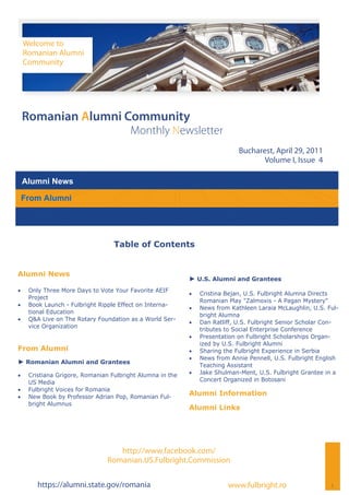 Welcome to
     Romanian Alumni
     Community




 Romanian Alumni Community
                                         Monthly Newsletter
                                                                              Bucharest, April 29, 2011
                                                                                     Volume I, Issue 4

 Alumni News

 From Alumni




                                   Table of Contents


Alumni News
                                                            ► U.S. Alumni and Grantees
    Only Three More Days to Vote Your Favorite AEIF
                                                               Cristina Bejan, U.S. Fulbright Alumna Directs
      Project
                                                                 Romanian Play "Zalmoxis - A Pagan Mystery"
    Book Launch - Fulbright Ripple Effect on Interna-
                                                               News from Kathleen Laraia McLaughlin, U.S. Ful-
      tional Education
                                                                 bright Alumna
    Q&A Live on The Rotary Foundation as a World Ser-
                                                               Dan Ratliff, U.S. Fulbright Senior Scholar Con-
      vice Organization
                                                                 tributes to Social Enterprise Conference
                                                               Presentation on Fulbright Scholarships Organ-
                                                                 ized by U.S. Fulbright Alumni
From Alumni                                                    Sharing the Fulbright Experience in Serbia
                                                               News from Annie Pennell, U.S. Fulbright English
► Romanian Alumni and Grantees                                   Teaching Assistant
    Cristiana Grigore, Romanian Fulbright Alumna in the      Jake Shulman-Ment, U.S. Fulbright Grantee in a
      US Media                                                   Concert Organized in Botosani
    Fulbright Voices for Romania
    New Book by Professor Adrian Pop, Romanian Ful-
                                                            Alumni Information
      bright Alumnus
                                                            Alumni Links




                                    http://www.facebook.com/
                                 Romanian.US.Fulbright.Commission

         https://alumni.state.gov/romania                                 www.fulbright.ro                   1
 