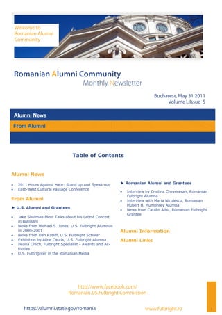 Welcome to
     Romanian Alumni
     Community




 Romanian Alumni Community
                                         Monthly Newsletter
                                                                                Bucharest, May 31 2011
                                                                                     Volume I, Issue 5

 Alumni News

 From Alumni




                                   Table of Contents


Alumni News

    2011 Hours Against Hate: Stand up and Speak out        ► Romanian Alumni and Grantees
    East-West Cultural Passage Conference
                                                                Interview by Cristina Cheveresan, Romanian
                                                                  Fulbright Alumna
From Alumni                                                     Interview with Maria Niculescu, Romanian
                                                                  Hubert H. Humphrey Alumna
► U.S. Alumni and Grantees
                                                                News from Catalin Albu, Romanian Fulbright
                                                                  Grantee
    Jake Shulman-Ment Talks about his Latest Concert
      in Botosani
    News from Michael S. Jones, U.S. Fulbright Alumnus
      in 2000-2001                                           Alumni Information
    News from Dan Ratliff, U.S. Fulbright Scholar
    Exhibition by Aline Cautis, U.S. Fulbright Alumna      Alumni Links
    Ileana Orlich, Fulbright Specialist - Awards and Ac-
      tivities
    U.S. Fulbrighter in the Romanian Media




                                    http://www.facebook.com/
                                 Romanian.US.Fulbright.Commission

         https://alumni.state.gov/romania                                  www.fulbright.ro                    1
 