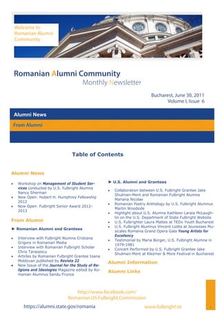 Welcome to
     Romanian Alumni
     Community




 Romanian Alumni Community
                                         Monthly Newsletter
                                                                              Bucharest, June 30, 2011
                                                                                     Volume I, Issue 6

 Alumni News
 From Alumni




                                   Table of Contents


Alumni News

    Workshop on Management of Student Ser-          ► U.S. Alumni and Grantees
      vices conducted by U.S. Fulbright Alumna
                                                         Collaboration between U.S. Fulbright Grantee Jake
      Nancy Sherman
                                                           Shulman-Ment and Romanian Fulbright Alumna
    Now Open: Hubert H. Humphrey Fellowship
                                                           Mariana Nicolae
      2012
                                                         Romanian Poetry Anthology by U.S. Fulbright Alumnus
    Now Open: Fulbright Senior Award 2012-
                                                           Martin Woodside
      2013
                                                         Highlight about U.S. Alumna Kathleen Laraia McLaugh-
                                                           lin on the U.S. Department of State Fulbright Website
From Alumni                                              U.S. Fulbrighter Laura Mattes at TEDx Youth Bucharest
                                                         U.S. Fulbright Alumnus Vincent Liotta at Jeunesses Mu-
► Romanian Alumni and Grantees
                                                           sicales Romania Grand Opera Gala Young Artists for
                                                           Excellency
    Interview with Fulbright Alumna Cristiana
                                                         Testimonial by Maria Borger, U.S. Fulbright Alumna in
      Grigore in Romanian Media
                                                           1979-1981
    Interview with Romanian Fulbright Scholar
                                                         Concert Performed by U.S. Fulbright Grantee Jake
      Chris Tanasescu
                                                           Shulman-Ment at Klezmer & More Festival in Bucharest
    Articles by Romanian Fulbright Grantee Ioana
      Moldovan published by Revista 22                Alumni Information
    New Issue of the Journal for the Study of Re-
      ligions and Ideologies Magazine edited by Ro-   Alumni Links
      manian Alumnus Sandu Frunza



                                    http://www.facebook.com/
                                 Romanian.US.Fulbright.Commission
         https://alumni.state.gov/romania                                  www.fulbright.ro                   1
 
