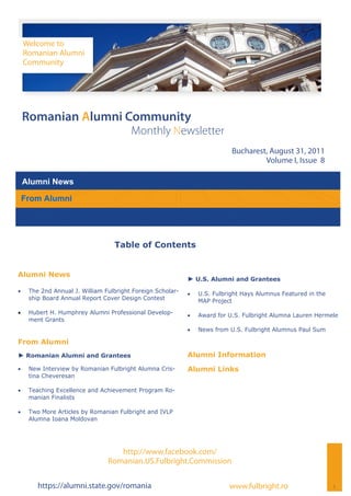 Welcome to
     Romanian Alumni
     Community




 Romanian Alumni Community
                                         Monthly Newsletter
                                                                             Bucharest, August 31, 2011
                                                                                      Volume I, Issue 8

 Alumni News

 From Alumni




                                   Table of Contents


Alumni News
                                                             ► U.S. Alumni and Grantees
    The 2nd Annual J. William Fulbright Foreign Scholar-      U.S. Fulbright Hays Alumnus Featured in the
      ship Board Annual Report Cover Design Contest               MAP Project
    Hubert H. Humphrey Alumni Professional Develop-           Award for U.S. Fulbright Alumna Lauren Hermele
      ment Grants
                                                                News from U.S. Fulbright Alumnus Paul Sum

From Alumni
► Romanian Alumni and Grantees                               Alumni Information
    New Interview by Romanian Fulbright Alumna Cris-       Alumni Links
      tina Cheveresan

    Teaching Excellence and Achievement Program Ro-
      manian Finalists

    Two More Articles by Romanian Fulbright and IVLP
      Alumna Ioana Moldovan




                                    http://www.facebook.com/
                                 Romanian.US.Fulbright.Commission

         https://alumni.state.gov/romania                                   www.fulbright.ro                    1
 