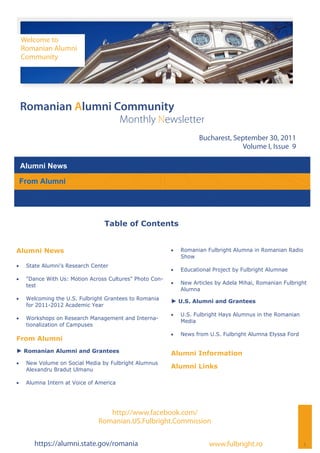 Welcome to
     Romanian Alumni
     Community




 Romanian Alumni Community
                                          Monthly Newsletter
                                                                      Bucharest, September 30, 2011
                                                                                   Volume I, Issue 9

 Alumni News

 From Alumni




                                  Table of Contents


Alumni News                                                   Romanian Fulbright Alumna in Romanian Radio
                                                                Show
    State Alumni’s Research Center
                                                              Educational Project by Fulbright Alumnae
    "Dance With Us: Motion Across Cultures" Photo Con-
      test                                                    New Articles by Adela Mihai, Romanian Fulbright
                                                                Alumna
    Welcoming the U.S. Fulbright Grantees to Romania
                                                           ► U.S. Alumni and Grantees
      for 2011-2012 Academic Year
                                                              U.S. Fulbright Hays Alumnus in the Romanian
    Workshops on Research Management and Interna-
                                                                Media
      tionalization of Campuses
                                                              News from U.S. Fulbright Alumna Elyssa Ford
From Alumni
► Romanian Alumni and Grantees                             Alumni Information
    New Volume on Social Media by Fulbright Alumnus
      Alexandru Bradut Ulmanu
                                                           Alumni Links

    Alumna Intern at Voice of America




                                   http://www.facebook.com/
                                Romanian.US.Fulbright.Commission

         https://alumni.state.gov/romania                                 www.fulbright.ro                    1
 