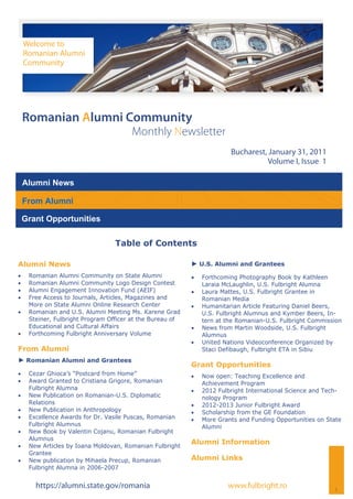 Welcome to
     Romanian Alumni
     Community




 Romanian Alumni Community
                                        Monthly Newsletter
                                                                          Bucharest, January 31, 2011
                                                                                     Volume I, Issue 1

 Alumni News

 From Alumni

 Grant Opportunities

                                   Table of Contents

Alumni News                                                 ► U.S. Alumni and Grantees
    Romanian Alumni Community on State Alumni                Forthcoming Photography Book by Kathleen
    Romanian Alumni Community Logo Design Contest              Laraia McLaughlin, U.S. Fulbright Alumna
    Alumni Engagement Innovation Fund (AEIF)                 Laura Mattes, U.S. Fulbright Grantee in
    Free Access to Journals, Articles, Magazines and           Romanian Media
      More on State Alumni Online Research Center              Humanitarian Article Featuring Daniel Beers,
    Romanian and U.S. Alumni Meeting Ms. Karene Grad           U.S. Fulbright Alumnus and Kymber Beers, In-
      Steiner, Fulbright Program Officer at the Bureau of        tern at the Romanian-U.S. Fulbright Commission
      Educational and Cultural Affairs                         News from Martin Woodside, U.S. Fulbright
    Forthcoming Fulbright Anniversary Volume                   Alumnus
                                                               United Nations Videoconference Organized by
From Alumni                                                      Staci Defibaugh, Fulbright ETA in Sibiu
► Romanian Alumni and Grantees
                                                            Grant Opportunities
    Cezar Ghioca’s “Postcard from Home”                      Now open: Teaching Excellence and
    Award Granted to Cristiana Grigore, Romanian               Achievement Program
      Fulbright Alumna                                         2012 Fulbright International Science and Tech-
    New Publication on Romanian-U.S. Diplomatic                nology Program
      Relations                                                2012-2013 Junior Fulbright Award
    New Publication in Anthropology                          Scholarship from the GE Foundation
    Excellence Awards for Dr. Vasile Puscas, Romanian        More Grants and Funding Opportunities on State
      Fulbright Alumnus                                          Alumni
    New Book by Valentin Cojanu, Romanian Fulbright
      Alumnus
                                                            Alumni Information
    New Articles by Ioana Moldovan, Romanian Fulbright
      Grantee
    New publication by Mihaela Precup, Romanian           Alumni Links
      Fulbright Alumna in 2006-2007


        https://alumni.state.gov/romania                                 www.fulbright.ro                   1
 