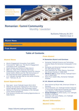 Welcome to
     Romanian Alumni
     Community




 Romanian Alumni Community
                                          Monthly Newsletter
                                                                            Bucharest, February 28, 2011
                                                                                        Volume I, Issue 2

 Alumni News

 Grant Opportunities

 From Alumni

                                    Table of Contents
                                                              From Alumni

Alumni News                                                   ► Romanian Alumni and Grantees

                                                                 Romanian Fulbright Science and Technology
    Alumni Engagement Innovation Fund (AEIF)
                                                                   Grantee Meets the Romanian Ambassador in the
    Transcript for “Q&A Live: The Alumni Engagement              U.S.
      Innovation Fund” is Available                              Romanian and American Fulbright Scholars in
    Share Articles and Photos on State Alumni                    the JSRI Editorial Team
    Q&A Live: Role of the American Red Cross                   New Publication by Tudor Stanciu, Romanian
    Celebrating 50 years of National Council for Interna-        Ron Brown Grantee in 1998-2000
      tional Visitors (NCIV) and the 70th Anniversary of         Stories in Jazz by Cezar Ghioca, Fulbright Alum-
      the International Visitor Leadership Program                 nus in 2004-2005
    U.S. Fulbright Grantees Met for the Winter Orienta-        News from Catalin Albu, Romanian Fulbright
      tion - February 24, 25                                       Grantee

Grant Opportunities                                           ► U.S. Alumni and Grantees

    Now open: Junior Fulbright Award 2012-2013                 New Volume by Bryan Hall, American Scholar in
    Webinar for Romanian Applicants in the Interna-              Romania
      tional Fulbright Science and Technology Award              David Weindorf, U.S. Fulbright Scholar Featured
    Webinar for Romanian Candidates in the Fulbright             in University of Agricultural Sciences and Veteri-
      Junior Award Competition                                     nary Medicine of Cluj-Napoca Newsletter
    Free Access to Grants and Funding Opportunities on         Escape Strategies by Aline Cautis, U.S. Fulbright
      State Alumni                                                 Grantee in Romania
                                                                 Interview with Laura Mattes, U.S. Fulbright
                                                                   Grantee in Romania

                                                              Alumni Information

                                                              Alumni Links


         https://alumni.state.gov/romania                                    www.fulbright.ro                     1
 