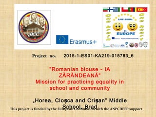 ProjectProject no.no. 2015-1-ES01-KA219-015783_6
”Romanian blouse - IA
ZĂRĂNDEANĂ”
Mission for practicing equality in
school and community
„Horea, Clo ca and Criș șan” Middle
School, BradThis project is funded by the European Commission with the ANPCDEFP support
 