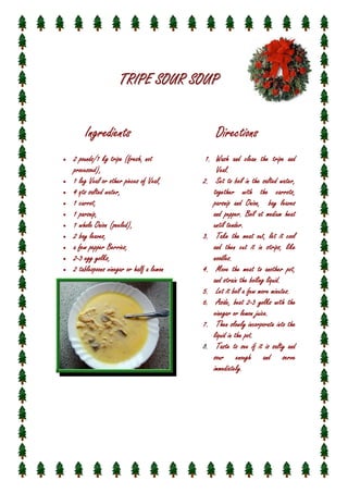 TRIPE SOUR SOUP
Ingredients
•

•
•
•
•
•
•
•
•
•

2 pounds/1 kg tripe (fresh, not
processed),
Veal,
1 leg Veal or other pieces of Veal,
4 qts salted water,
water,
carrot,
1 carrot,
parsnip,
1 parsnip,
1 whole Onion (peeled),
leaves,
2 bay leaves,
Berries,
a few pepper Berries,
yolks,
2-3 egg yolks,
2 tablespoons vinegar or half a lemon
half

Directions
1. Wash and clean the tripe and
Veal.
Veal.
water,
2. Set to boil in the salted water,
together with the carrots,
carrots,
Onion,
parsnip and Onion, bay leaves
pepper.
and pepper. Boil at medium heat
until tender.
3. Take the meat out, let it cool
and then cut it in strips, like
noodles.
4. Move the meat to another pot,
and strain the boiling liquid.
5. Let it boil a few more minutes.
26. Aside, beat 2-3 yolks with the
juice.
vinegar or lemon juice.
incorporate
7. Then slowly incorporate into the
liquid in the pot.
8. Taste to see if it is salty and
sour enough and serve
immediately.
immediately

 