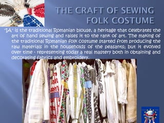"IA" is the traditional Romanian blouse, a heritage that celebrates the
art of hand sewing and raises it to the rank of art. The making of
the traditional Romanian folk costume started from producing the
raw materials in the households of the peasants; but it evolved
over time - representing today a real mastery both in obtaining and
decorating fabrics and embroidery.
 