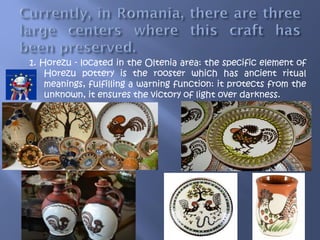 1. Horezu - located in the Oltenia area: the specific element of
Horezu pottery is the rooster which has ancient ritual
meanings, fulfilling a warning function: it protects from the
unknown, it ensures the victory of light over darkness.
 