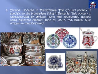2. Corund - located in Transylvania: The Corund pottery is
specific to the Hungarians living in Romania. This pottery is
characterized by stylized floral and zoomorphic designs
using different colours, such as: white, red, brown, blue
(cobalt) or multicoloured.
 