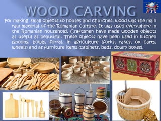 For making small objects to houses and churches, wood was the main
raw material of the Romanian culture. It was used everywhere in
the Romanian household. Craftsmen have made wooden objects
as useful as beautiful. These objects have been used in kitchen
(spoons, bowls, forks), in agriculture (forks, rakes, ox carts,
wheels) and as furniture items (cabinets, beds, dowry boxes).
 