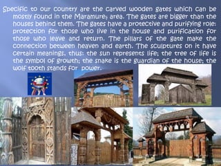 Specific to our country are the carved wooden gates which can be
mostly found in the Maramureș area. The gates are bigger than the
houses behind them. The gates have a protective and purifying role:
protection for those who live in the house and purification for
those who leave and return. The pillars of the gate make the
connection between heaven and earth. The sculptures on it have
certain meanings, thus: the sun represents life; the tree of life is
the symbol of growth; the snake is the guardian of the house; the
wolf tooth stands for power.
 