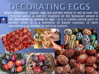 When celebrating Easter, eggs are painted mostly in red all over the
Christian world. A specific tradition of the Romanian people is
the decoration or writing of eggs - it is a custom dating back to
ancient times. It is a testimony of Easter customs, of faith
representing an element of spiritual culture.
 