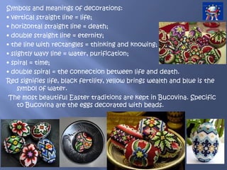 Symbols and meanings of decorations:
• vertical straight line = life;
• horizontal straight line = death;
• double straight line = eternity;
• the line with rectangles = thinking and knowing;
• slightly wavy line = water, purification;
• spiral = time;
• double spiral = the connection between life and death.
Red signifies life, black fertility, yellow brings wealth and blue is the
symbol of water.
The most beautiful Easter traditions are kept in Bucovina. Specific
to Bucovina are the eggs decorated with beads.
 