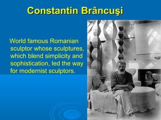 Constantin BrâncuşiConstantin Brâncuşi
World famous Romanian
sculptor whose sculptures,
which blend simplicity and
sophistication, led the way
for modernist sculptors.
 