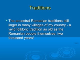 TraditionsTraditions
 The ancestral Romanian traditions stillThe ancestral Romanian traditions still
linger in many villages of my country - alinger in many villages of my country - a
vivid folkloric tradition as old as thevivid folkloric tradition as old as the
Romanian people themselves: twoRomanian people themselves: two
thousand years!thousand years!
 