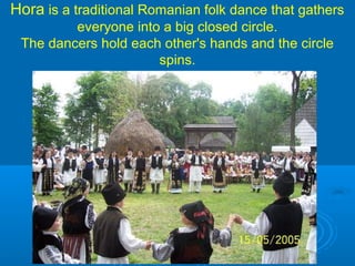 Hora is a traditional Romanian folk dance that gathers
everyone into a big closed circle.
The dancers hold each other's hands and the circle
spins.
 