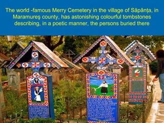 The world -famous Merry Cemetery in the village of Săpânţa, in
Maramureş county, has astonishing colourful tombstones
describing, in a poetic manner, the persons buried there
 
