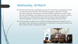 Wednesday, 16 March
 We have spent the day sightseeing the area of Tarnava Mice, and getting to know
its cultural and historical sites. We visited ethnographic collection in Sincel,
churches in Balcaciu, Sanmiclausu and Jidvei, Bethlen castle and churches in Blaj.
We were all travelling in the polish bus and now we finally had a chance to get to
know better our contemporaries from other countries. They all travelled to
Romania together in a bus from Poland, so they already knew each other.
 We have spent the afternoon in families socializing because we needed to go to
bed earlier. New adventure was waiting for us tomorrow, a long trip to Brasov and
Bran Castle or better said Dracula’s castle.
 