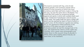 The taverns covered with fog, a lot of odd
looking people, and numerous stands with a
variety of scary souvenirs of which the most
numerous were fake wolf skins made in China. By
the way, we saw the same skins in Budapest. You
could also find masks for protecting people
against evil spirits, t-shirts with vampire teeth and
a sign “Smile from Transilvania” and of course
cured meat. The castle itself sits upon a steep cliff
and it can be reached by stairs in front of which is
a giant cross. At the entrance a guide was waiting
for us. His appearance fitted perfectly to the
ambient of the place we were. As teacher
Dubravka putted, he had this strange look in his
eyes. We explored the interior of the castle very
carefully, took a great many photographs and
slided down to the souvenir shop to plunder it.
While others were reading about Dracula, we
were here, in his chambers.
 