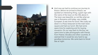  And now we had to continue our journey to
Brasov. Before we arrived to Brasov, we
spotted an interesting thing, a giant sign with
the name of the town on the hills above it.
The town was beautiful, so not like what we
saw in Romania until today, very middle
European. It was time for lunch. We cozily set
down in a Pizza restaurant at the main town
square and had our lunch. We had some
spare time for exploring and for buying
souvenirs. On our way back to the bus, we
spent time to take photographs with friends
from Poland, Slovakia and other countries. It
seemed that it would be very hard to say
goodbye tomorrow. We came back to Sincel
late at night.
 