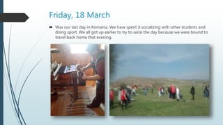 Friday, 18 March
 Was our last day in Romania. We have spent it socializing with other students and
doing sport. We all got up earlier to try to seize the day because we were bound to
travel back home that evening.
 