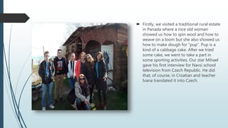  Firstly, we visited a traditional rural estate
in Panada where a nice old woman
showed us how to spin wool and how to
weave on a loom but she also showed us
how to make dough for “pup”. Pup is a
kind of a cabbage cake. After we tried
some cake, we went to take a part in
some sporting activities. Our star Mihael
gave his first interview for Navsi school
television from Czech Republic. He did
that, of course, in Croatian and teacher
Ivana translated it into Czech.
 