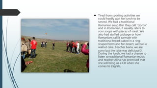  Tired from sporting activities we
could hardly wait for lunch to be
served. We had a traditional
Romanian soup that they call “ciorbă”
and in Romanian, it usually refers to
sour soups with pieces of meat. We
also had stuffed cabbage or how
Romanians call it sarmale with
traditional bread baked in a ring-
shaped form and for desert, we had a
walnut cake. Teacher Ivana, we are
sorry but the cake was delicious.
During the lunch, we had a chance to
listen to traditional Romanian music
and teacher Alina has promised that
she will bring us a CD when she
comes to Zagreb,
 