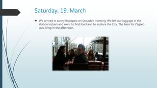 Saturday, 19. March
 We arrived in sunny Budapest on Saturday morning. We left our luggage in the
station lockers and went to find food and to explore the City. The train for Zagreb
was living in the afternoon.
 