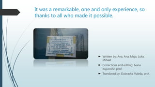 It was a remarkable, one and only experience, so
thanks to all who made it possible.
 Written by: Ana, Ana, Maja, Luka,
Mihael
 Corrections and editing: Ivana
Kujundžić, prof.
 Translated by: Dubravka Vuleša, prof.
 