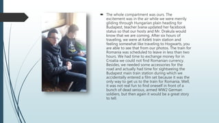  The whole compartment was ours. The
excitement was in the air while we were merrily
gliding through Hungarian plain heading for
Budapest, teacher Ivana updated her facebook
status so that our hosts and Mr. Drakula would
know that we are coming. After six hours of
traveling, we were at Keleti train station and
feeling somewhat like traveling to Hogwarts, you
are able to see that from our photos. The train for
Romania was scheduled to leave in less than two
hours. We had time to exchange money for in
Croatia we could not find Romanian currency.
Besides, we needed some accessories for the
road and actually had time for sightseeing the
Budapest main train station during which we
accidentally entered a film set because it was the
only way to get us to the train for Romania. Well,
it was not real fun to find oneself in front of a
bunch of dead serious, armed WW2 German
soldiers, but then again it would be a great story
to tell.
 