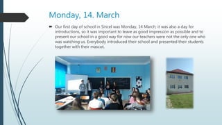 Monday, 14. March
 Our first day of school in Sincel was Monday, 14 March; it was also a day for
introductions, so it was important to leave as good impression as possible and to
present our school in a good way for now our teachers were not the only one who
was watching us. Everybody introduced their school and presented their students
together with their mascot.
 