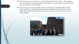  Mihael and Luka introduced our school and presented our mascot – little dragon.
Ana and Maja did a rap performance. All together, we were great and broke the ice.
Even our teachers were satisfied.
 After the lunch, we went to Alba Iulia, the capital city of the Alba region where
Sincel and Blaj are situated. We explored the landscape and with what we were
especially intrigued were utility poles with a jumble of wiring. We have not seen
that in Zagreb.
 