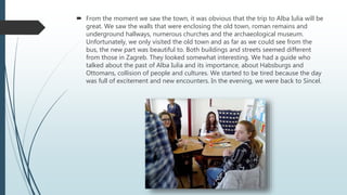  From the moment we saw the town, it was obvious that the trip to Alba Iulia will be
great. We saw the walls that were enclosing the old town, roman remains and
underground hallways, numerous churches and the archaeological museum.
Unfortunately, we only visited the old town and as far as we could see from the
bus, the new part was beautiful to. Both buildings and streets seemed different
from those in Zagreb. They looked somewhat interesting. We had a guide who
talked about the past of Alba Iulia and its importance, about Habsburgs and
Ottomans, collision of people and cultures. We started to be tired because the day
was full of excitement and new encounters. In the evening, we were back to Sincel.
 