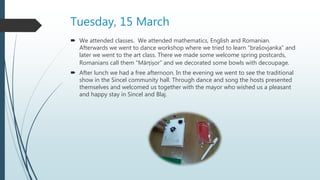 Tuesday, 15 March
 We attended classes. We attended mathematics, English and Romanian.
Afterwards we went to dance workshop where we tried to learn “brašovjanka” and
later we went to the art class. There we made some welcome spring postcards,
Romanians call them “Mărțișor” and we decorated some bowls with decoupage.
 After lunch we had a free afternoon. In the evening we went to see the traditional
show in the Sincel community hall. Through dance and song the hosts presented
themselves and welcomed us together with the mayor who wished us a pleasant
and happy stay in Sincel and Blaj.
 