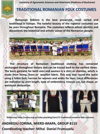 Univesity of Agronomic Sciences and Veterinary Madicine of Bucharest
TRADITIONAL ROMANIAN FOLK COSTUMES
Romanian folklore is the best preserved, most varied and
traditional in Europe. The tasteful beauty of the regional costumes can
be seen throughout Romania. The costumes reflects ethnic identity and
documents the historical and artistic values of the Romanian people.
The structure of Romanian traditional clothing has remained
unchanged throughout history and can be traced back to the earliest times.
The basic garment for both men and women is a shirt or chemise, which is
made from hemp, linen or woollen fabric. This was tied round the waist
using a fabric belt, narrow for women and wider for men. Local differences
are indicated by shirt length, type of embroidery, trouser cut, hat shape, or
waistcoat decoration.
ANDREOIU CORINA, MIERD-IMAPA, GROUP 8115
Coordinating teacher: Mihai Daniel Frumușelu
References: http://unirea.org.au/index.php/blog/item/71-traditional-romanian-folk-costumes
 