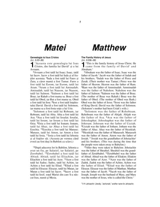 1             Matei                                                   MatthewGenealogia lui Isus Cristos                             The Family History of Jesus(Lc. 3.23–38)                                           (Lk. 3:23b–38)1                                                       1    1 Aceasta     este genealogia lui Isus                   1This is the family history of Jesus Christ. He     Cristos, din familia lui David* `i a lui                came from the family of David* andAvraam.                                                 Abraham.*   2Avraam a fost tat™l lui Isaac; Isaac, tat™l            2Abraham was the father of Isaac. Isaac was thelui Iacov. Iacov a fost tat™l lui Iuda `i al fra-       father of Jacob.* Jacob was the father of Judah and^ilor acestuia. 3Iuda a fost tat™l lui Fares `i         his brothers. 3Judah was the father of Perez andZara, a c™ror mam™ a fost Tamar. Fares a                Zerah. (Their mother was Tamar.) Perez was thefost tat™l lui Esrom, iar Esrom, tat™l lui              father of Hezron. Hezron was the father of Ram.Aram. 4Aram a fost tat™l lui Aminadab;                  4Ram was the father of Amminadab. AmminadabAminadab, tat™l lui Naason, iar Naason,                 was the father of Nahshon. Nahshon was thetat™l lui Salmon. 5Salmon a fost tat™l lui              father of Salmon. 5Salmon was the father of Boaz.Boaz, iar Rahab a fost mama sa. Boaz a fost             (The mother of Boaz was Rahab.) Boaz was thetat™l lui Obed, iar Rut a fost mama sa. Obed            father of Obed. (The mother of Obed was Ruth.)a fost tat™l lui Iese. 6Iese a fost tat™l ¶mp™ra-       Obed was the father of Jesse. 6Jesse was the fathertului David. David a fost tat™l lui Solomon,            of King David. David was the father of Solomon.iar mama sa a fost fosta so^ie a lui Urie.              (Solomon’s mother had been Uriah’s wife.)   7 Solomon a fost tat™l lui Roboam, iar                  7 Solomon was the father of Rehoboam.Roboam, tat™l lui Abia. Abia a fost tat™l lui           Rehoboam was the father of Abijah. Abijah wasAsa. 8Asa a fost tat™l lui Iosafat; Iosafat,            the father of Asa. 8 Asa was the father oftat™l lui Ioram, iar Ioram a fost tat™l lui             Jehoshaphat. Jehoshaphat was the father ofOzia. 9Ozia a fost tat™l lui Ioatam; Ioatam,            Jehoram. Jehoram was the father of Uzziah.tat™l lui Ahaz, iar Ahaz a fost tat™l lui               9Uzziah was the father of Jotham. Jotham was theEzechia. 10Ezechia a fost tat™l lui Manase;             father of Ahaz. Ahaz was the father of Hezekiah.Manase, tat™l lui Amon, iar Amon a fost                 10Hezekiah was the father of Manasseh. Manassehtat™l lui Iosia. 11Iosia a fost tat™l lui Iehonia       was the father of Amon. Amon was the father of`i al fra^ilor s™i. (Aceasta pe vremea c‹nd             Josiah. 11Josiah was the grandfather of Jehoiachin1evreii au fost du`i ¶n Babilon ca sclavi.)              and his brothers. (This was during the time that                                                        the people were taken away to Babylon.)   12Dup™ aducerea lor ¶n Babilon, Iehonia a               12After they were taken to Babylon: Jehoiachinavut un fiu, pe Salatiel, iar Salatiel, pe              was the father of Shealtiel. Shealtiel was the grand-Zorobabel. 13 Zorobabel a fost tat™l lui                father of Zerubbabel. 13Zerubbabel was the fatherAbiud; Abiud, tat™l lui Eliachim, iar                   of Abiud. Abiud was the father of Eliakim. EliakimEliachim a fost tat™l lui Azor. 14Azor a fost           was the father of Azor. 14Azor was the father oftat™l lui Sadoc; Sadoc, tat™l lui Achim, iar            Zadok. Zadok was the father of Achim. Achim wasAchim a fost tat™l lui Eliud. 15Eliud a fost            the father of Eliud. 15 Eliud was the father oftat™l lui Eleazar; Eleazar, tat™l lui Matan, iar        Eleazar. Eleazar was the father of Matthan. MatthanMatan a fost tat™l lui Iacov. 16Iacov a fost            was the father of Jacob. 16Jacob was the father oftat™l lui Iosif, so^ul Mariei din care S-a n™s-         Joseph. Joseph was the husband of Mary, and Marycut Isus, numit `i Mesia.                               was the mother of Jesus, who is called the Christ.*                                                        1 1:11 Jehoiachin Literally, “Jechoniah,” another name for Jehoiachin. 