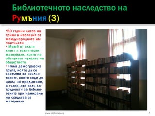 50

години липса на
грижи и изолация от
международните им
партньори
 Музей от скъпи
книги и технически
материали, които не
обслужват нуждите на
обществото
 Няма демографска
група, която да се
застъпва за библиотеките, което води до
цикъл на предлагане,
а търсенето води до
трудности за библиотеките при намиране
на средства за
материали
7

 