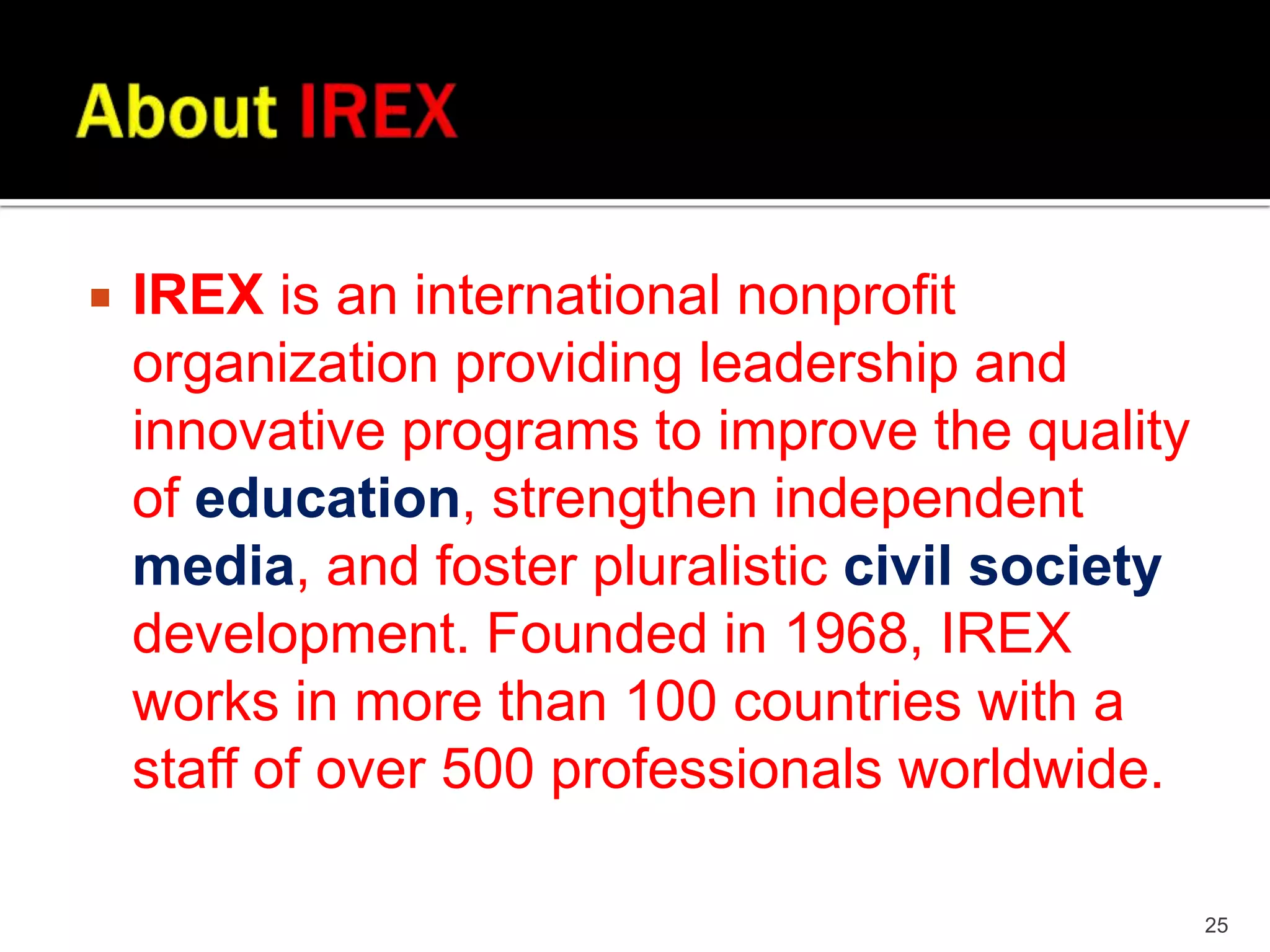 
IREX is an international nonprofit
organization providing leadership and
innovative programs to improve the quality
of education, strengthen independent
media, and foster pluralistic civil society
development. Founded in 1968, IREX
works in more than 100 countries with a
staff of over 500 professionals worldwide.
25