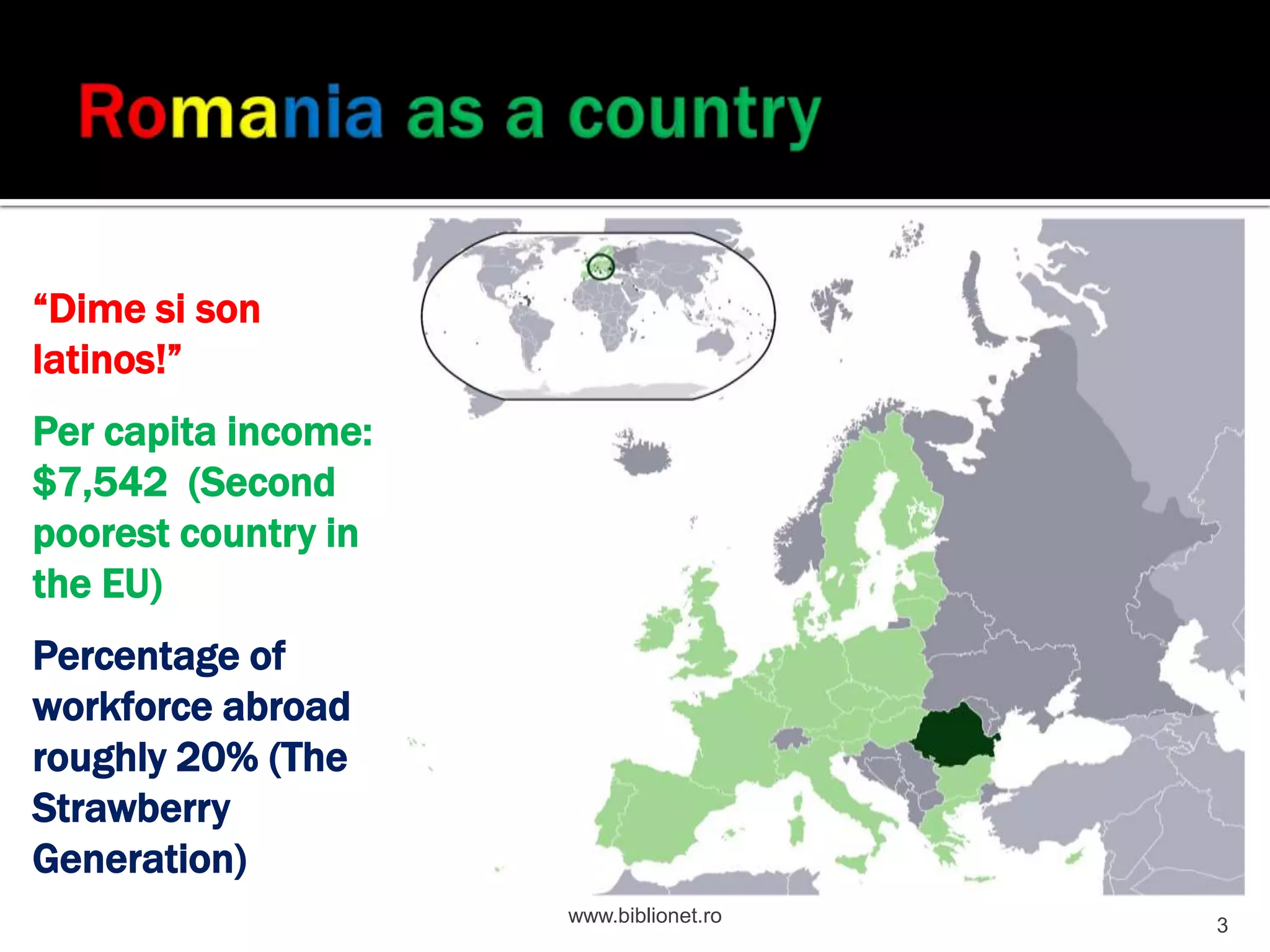 “Dime si son
latinos!”
Per capita income:
$7,542 (Second
poorest country in
the EU)
Percentage of
workforce abroad
roughly 20% (The
Strawberry
Generation)
www.biblionet.ro
3