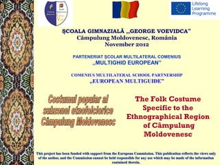 ŞCOALA GIMNAZIALĂ ,,GEORGE VOEVIDCA” 
Câmpulung Moldovenesc, România 
November 2012 
PARTENERIAT ŞCOLAR MULTILATERAL COMENIUS 
,,MULTIGHID EUROPEAN” 
COMENIUS MULTILATERAL SCHOOL PARTNERSHIP 
,,EUROPEAN MULTIGUIDE” 
The Folk Costume 
Specific to the 
Ethnographical Region 
TThhiiss pprroojjeecctt hhaass bbeeeenn ffuunnddeedd wwiitthh ssuuppppoorrtt ffrroomm tthhee EEuurrooppeeaann CCoommmmiissssiioonn.. TThhiiss ppuubblliiccaattiioonn rreefflleeccttss tthhee vviieewwss oonnllyy 
ooff tthhee aauutthhoorr,, aanndd tthhee CCoommmmiissssiioonn ccaannnnoott bbee hheelldd rreessppoonnssiibbllee ffoorr aannyy uussee wwhhiicchh mmaayy bbee mmaaddee ooff tthhee iinnffoorrmmaattiioonn 
ccoonnttaaiinneedd tthheerreeiinn.. 
of Câmpulung 
Moldovenesc 
 