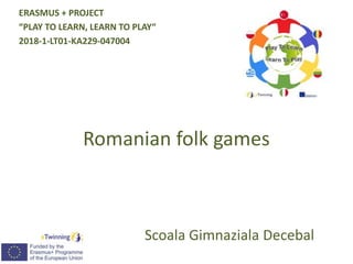 Romanian folk games
Scoala Gimnaziala Decebal
ERASMUS + PROJECT
“PLAY TO LEARN, LEARN TO PLAY“
2018-1-LT01-KA229-047004
 