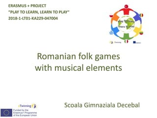 Romanian folk games
with musical elements
Scoala Gimnaziala Decebal
ERASMUS + PROJECT
“PLAY TO LEARN, LEARN TO PLAY“
2018-1-LT01-KA229-047004
 