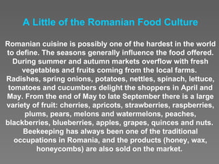 A Little o f  the Romanian Food Culture Romanian cuisine is possibly one of the hardest in the world to define. The seasons generally influence the food offered. During summer and autumn markets overflow with fresh vegetables and fruits coming from the local farms.  Radishes, spring onions, potatoes, nettles, spinach, lettuce, tomatoes and cucumbers delight the shoppers in April and May. From the end of May to late September there is a large variety of fruit: cherries, apricots, strawberries, raspberries, plums, pears, melons and watermelons, peaches, blackberries, blueberries, apples, grapes, quinces and nuts.  Beekeeping has always been one of the traditional occupations in Romania, and the products (honey, wax, honeycombs) are also sold on the market.  