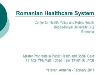 Romanian Healthcare System
         Center for Health Policy and Public Health
                      Babes-Bolyai University Cluj
                                          Romania




  Master Programs in Public Health and Social Care
   511303- TEMPUS-1-2010-1-UK-TEMPUS-JPCR

                 Yerevan, Armenia - February 2011
 
