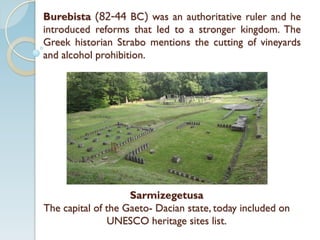 Burebista (82-44 BC) was an authoritative ruler and he
introduced reforms that led to a stronger kingdom. The
Greek historian Strabo mentions the cutting of vineyards
and alcohol prohibition.
Sarmizegetusa
The capital of the Gaeto- Dacian state, today included on
UNESCO heritage sites list.
 