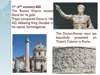 1st -2nd century AD
The Roman Empire wanted
Dacia for its gold.
Trajan conquered Dacia in 106
AD, defeating King Decebal in
his capital, Sarmizegetusa.
The Dacian-Roman wars are
beautifully presented on
Trajan’s Column in Rome.
 